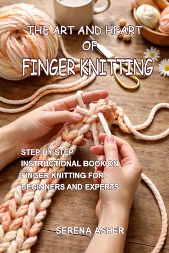 THE ART AND HEART OF FINGER KNITTING: STEP BY STEP INSTRUCTIONAL BOOK ON FINGER KNITTING FOR BEGINNERS AND EXPERTS